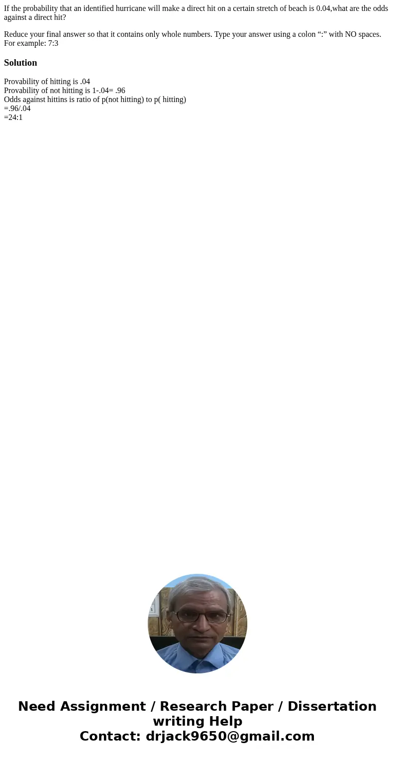 If the probability that an identified hurricane will make a direct hit on a certain stretch of beach is 0.04,what are the odds against a direct hit? Reduce your If the probability that an identified hurricane will make a direct hit on a certain stretch of beach is 0.04,what are the odds against a direct hit? Reduce your