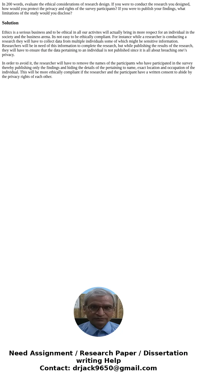 In 200 words, evaluate the ethical considerations of research design. If you were to conduct the research you designed, how would you protect the privacy and ri In 200 words, evaluate the ethical considerations of research design. If you were to conduct the research you designed, how would you protect the privacy and ri
