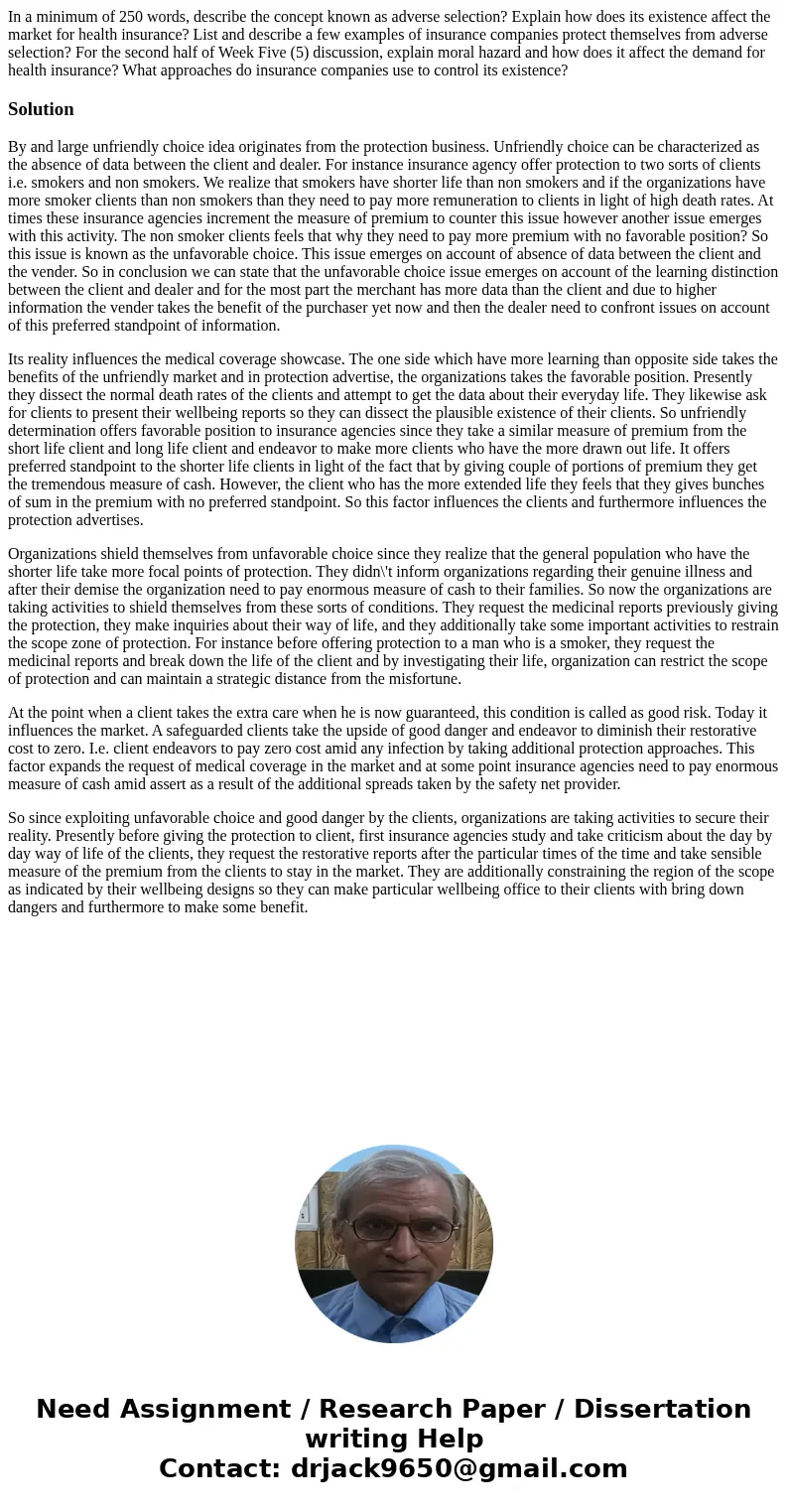 In a minimum of 250 words, describe the concept known as adverse selection? Explain how does its existence affect the market for health insurance? List and desc In a minimum of 250 words, describe the concept known as adverse selection? Explain how does its existence affect the market for health insurance? List and desc