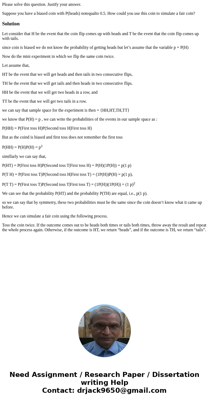 Please solve this question. Justify your answer. Suppose you have a biased coin with P(heads) notequalto 0.5. How could you use this coin to simulate a fair coi Please solve this question. Justify your answer. Suppose you have a biased coin with P(heads) notequalto 0.5. How could you use this coin to simulate a fair coi