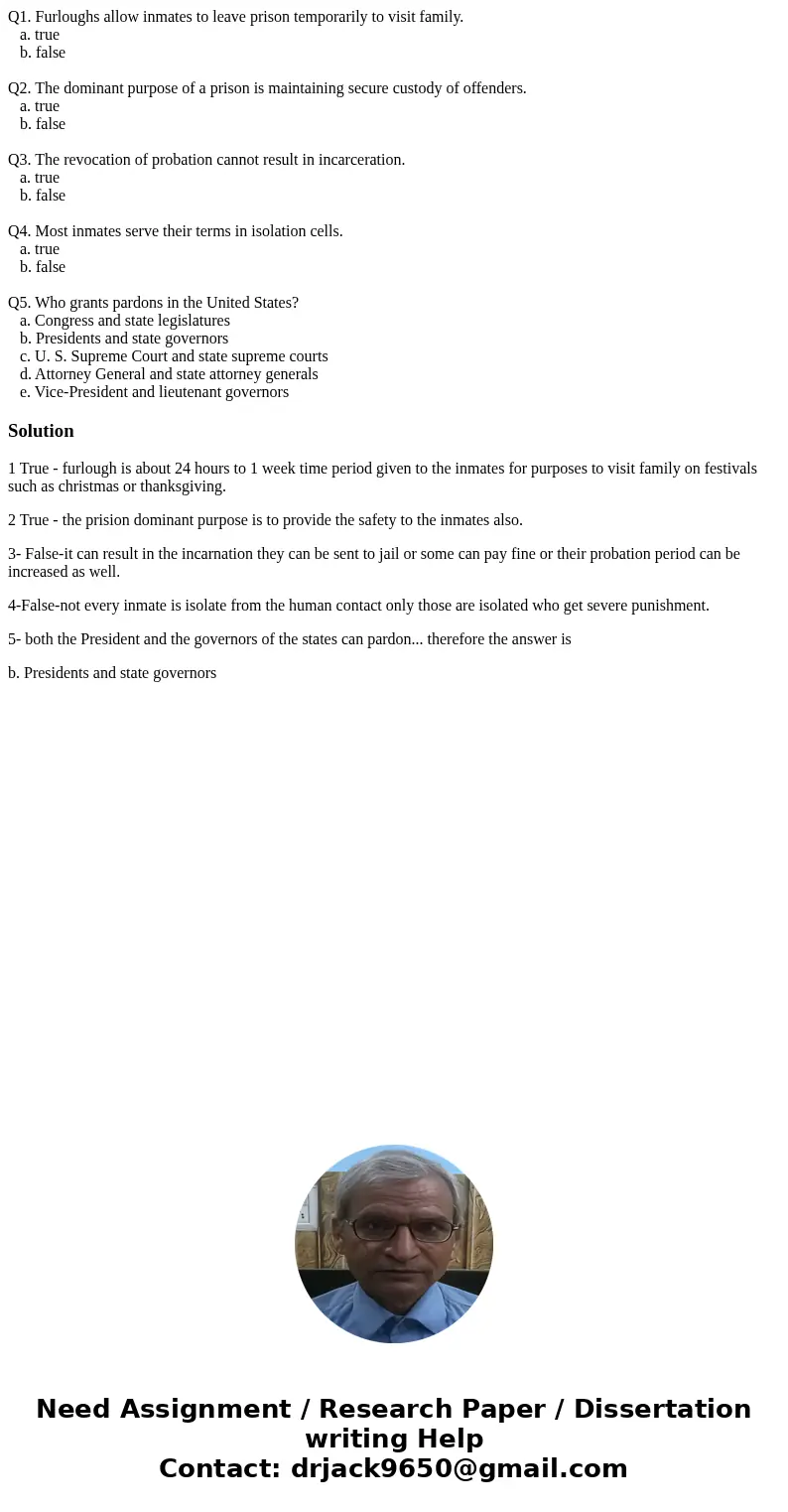 Q1. Furloughs allow inmates to leave prison temporarily to visit family. a. true b. false Q2. The dominant purpose of a prison is maintaining secure custody of  Q1. Furloughs allow inmates to leave prison temporarily to visit family. a. true b. false Q2. The dominant purpose of a prison is maintaining secure custody of