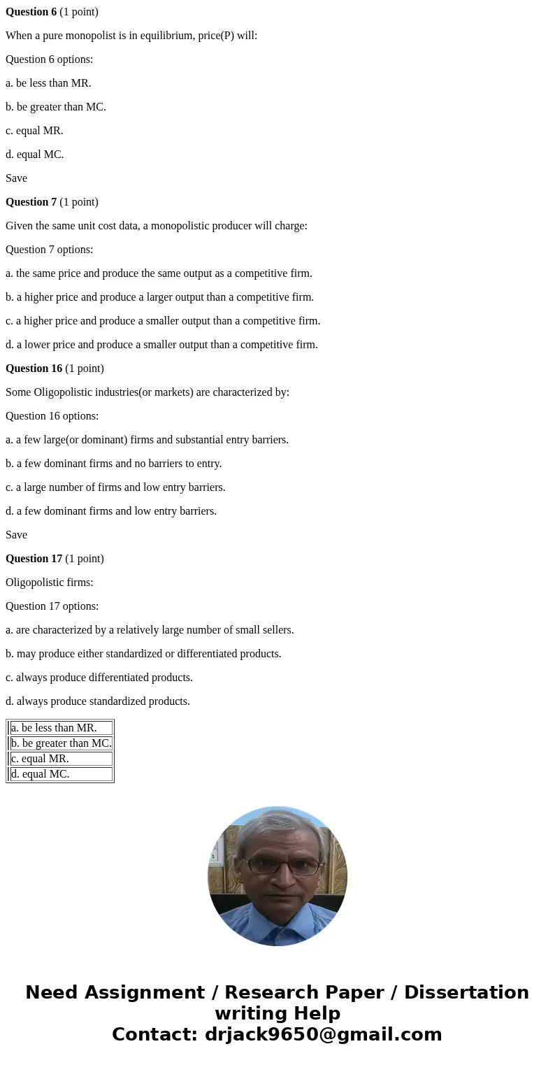 Question 6 (1 point) When a pure monopolist is in equilibrium, price(P) will: Question 6 options: a. be less than MR. b. be greater than MC. c. equal MR. d. equ Question 6 (1 point) When a pure monopolist is in equilibrium, price(P) will: Question 6 options: a. be less than MR. b. be greater than MC. c. equal MR. d. equ