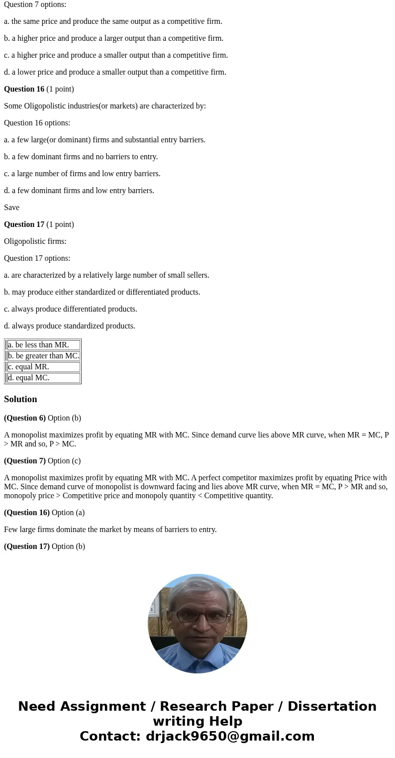 Question 6 (1 point) When a pure monopolist is in equilibrium, price(P) will: Question 6 options: a. be less than MR. b. be greater than MC. c. equal MR. d. equ Question 6 (1 point) When a pure monopolist is in equilibrium, price(P) will: Question 6 options: a. be less than MR. b. be greater than MC. c. equal MR. d. equ