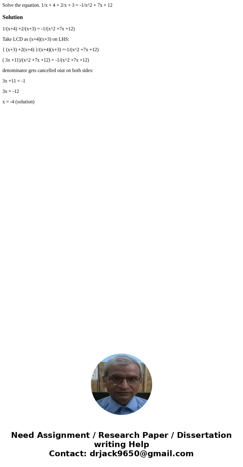Solve the equation. 1/x + 4 + 2/x + 3 = -1/x^2 + 7x + 12Solution1/(x+4) +2/(x+3) = -1/(x^2 +7x +12) Take LCD as (x+4)(x+3) on LHS: { (x+3) +2(x+4) }/(x+4)(x+3)  Solve the equation. 1/x + 4 + 2/x + 3 = -1/x^2 + 7x + 12Solution1/(x+4) +2/(x+3) = -1/(x^2 +7x +12) Take LCD as (x+4)(x+3) on LHS: { (x+3) +2(x+4) }/(x+4)(x+3)