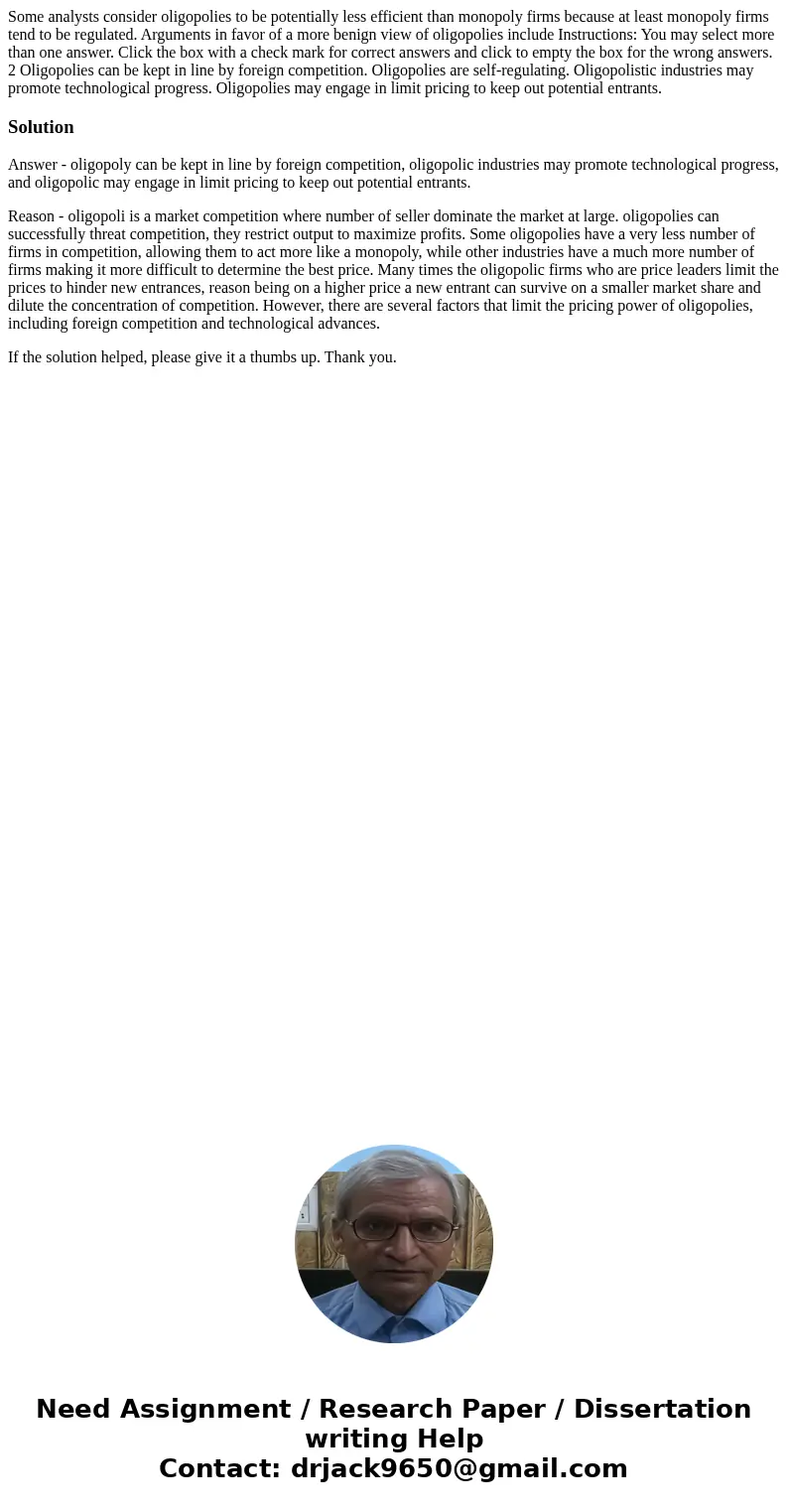 Some analysts consider oligopolies to be potentially less efficient than monopoly firms because at least monopoly firms tend to be regulated. Arguments in favo  Some analysts consider oligopolies to be potentially less efficient than monopoly firms because at least monopoly firms tend to be regulated. Arguments in favo