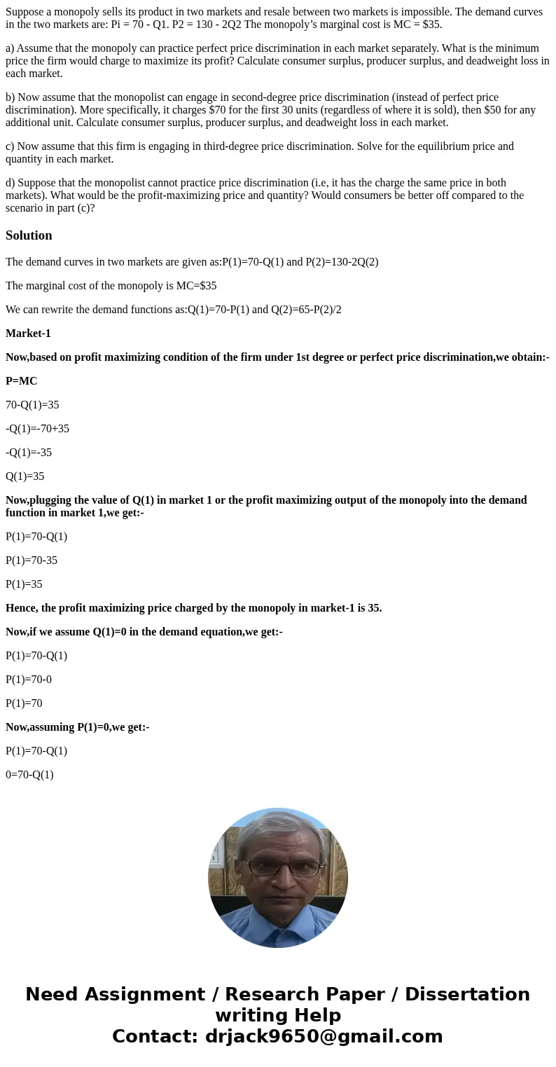 Suppose a monopoly sells its product in two markets and resale between two markets is impossible. The demand curves in the two markets are: Pi = 70 - Q1. P2 = 1 Suppose a monopoly sells its product in two markets and resale between two markets is impossible. The demand curves in the two markets are: Pi = 70 - Q1. P2 = 1
