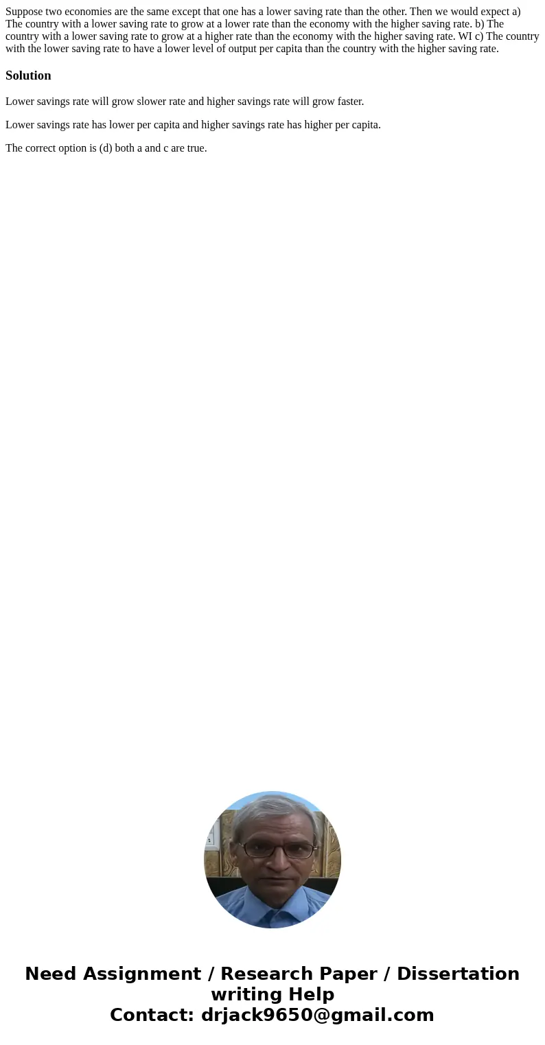 Suppose two economies are the same except that one has a lower saving rate than the other. Then we would expect a) The country with a lower saving rate to grow  Suppose two economies are the same except that one has a lower saving rate than the other. Then we would expect a) The country with a lower saving rate to grow