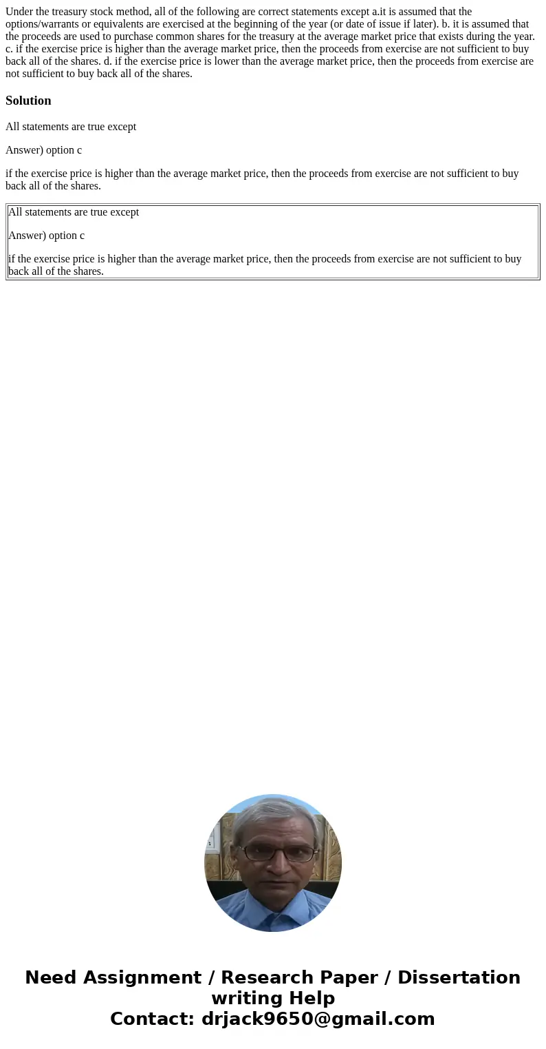 Under the treasury stock method, all of the following are correct statements except a.it is assumed that the options/warrants or equivalents are exercised at th Under the treasury stock method, all of the following are correct statements except a.it is assumed that the options/warrants or equivalents are exercised at th