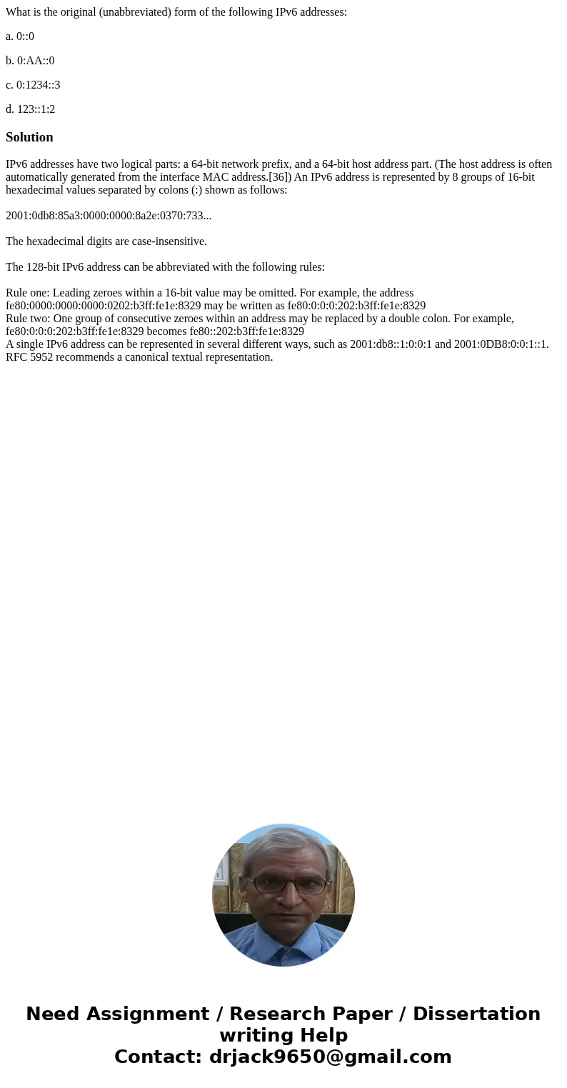 What is the original (unabbreviated) form of the following IPv6 addresses: a. 0::0 b. 0:AA::0 c. 0:1234::3 d. 123::1:2SolutionIPv6 addresses have two logical pa What is the original (unabbreviated) form of the following IPv6 addresses: a. 0::0 b. 0:AA::0 c. 0:1234::3 d. 123::1:2SolutionIPv6 addresses have two logical pa