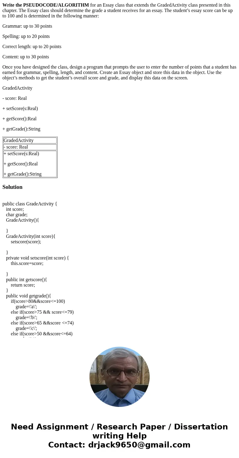 Write the PSEUDOCODE/ALGORITHM for an Essay class that extends the GradedActivity class presented in this chapter. The Essay class should determine the grade a  Write the PSEUDOCODE/ALGORITHM for an Essay class that extends the GradedActivity class presented in this chapter. The Essay class should determine the grade a