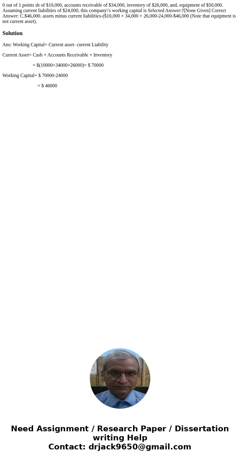 0 out of 1 points sh of $10,000, accounts receivable of $34,000, inventory of $26,000, and, equipment of $50,000. Assuming current liabilities of $24,000, this  0 out of 1 points sh of $10,000, accounts receivable of $34,000, inventory of $26,000, and, equipment of $50,000. Assuming current liabilities of $24,000, this
