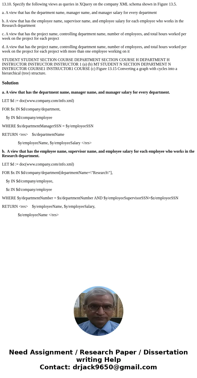 13.10. Specify the following views as queries in XQuery on the company XML schema shown in Figure 13.5. a. A view that has the department name, manager name, an 13.10. Specify the following views as queries in XQuery on the company XML schema shown in Figure 13.5. a. A view that has the department name, manager name, an