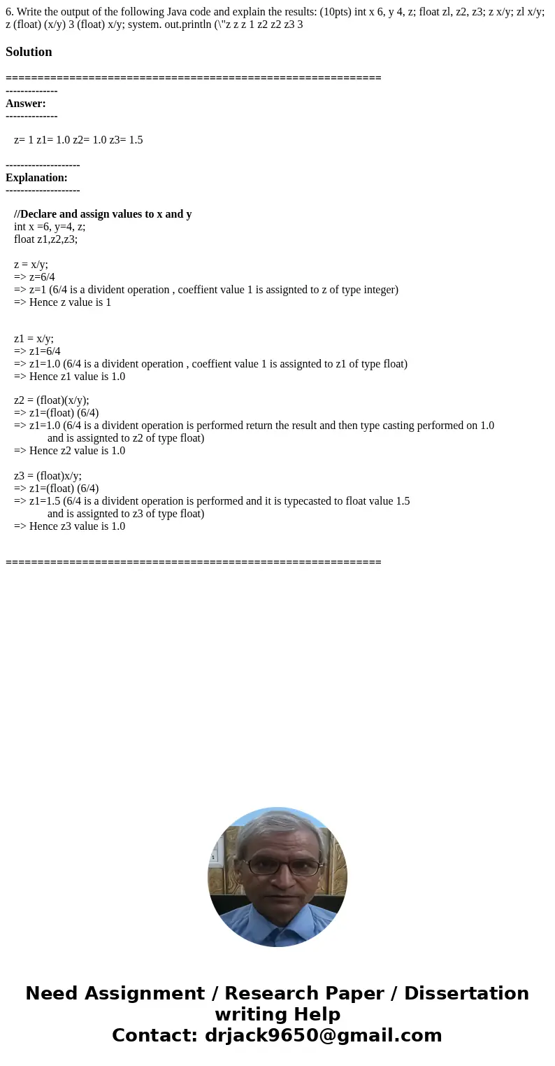 6. Write the output of the following Java code and explain the results: (10pts) int x 6, y 4, z; float zl, z2, z3; z x/y; zl x/y; z (float) (x/y) 3 (float) x/y  6. Write the output of the following Java code and explain the results: (10pts) int x 6, y 4, z; float zl, z2, z3; z x/y; zl x/y; z (float) (x/y) 3 (float) x/y