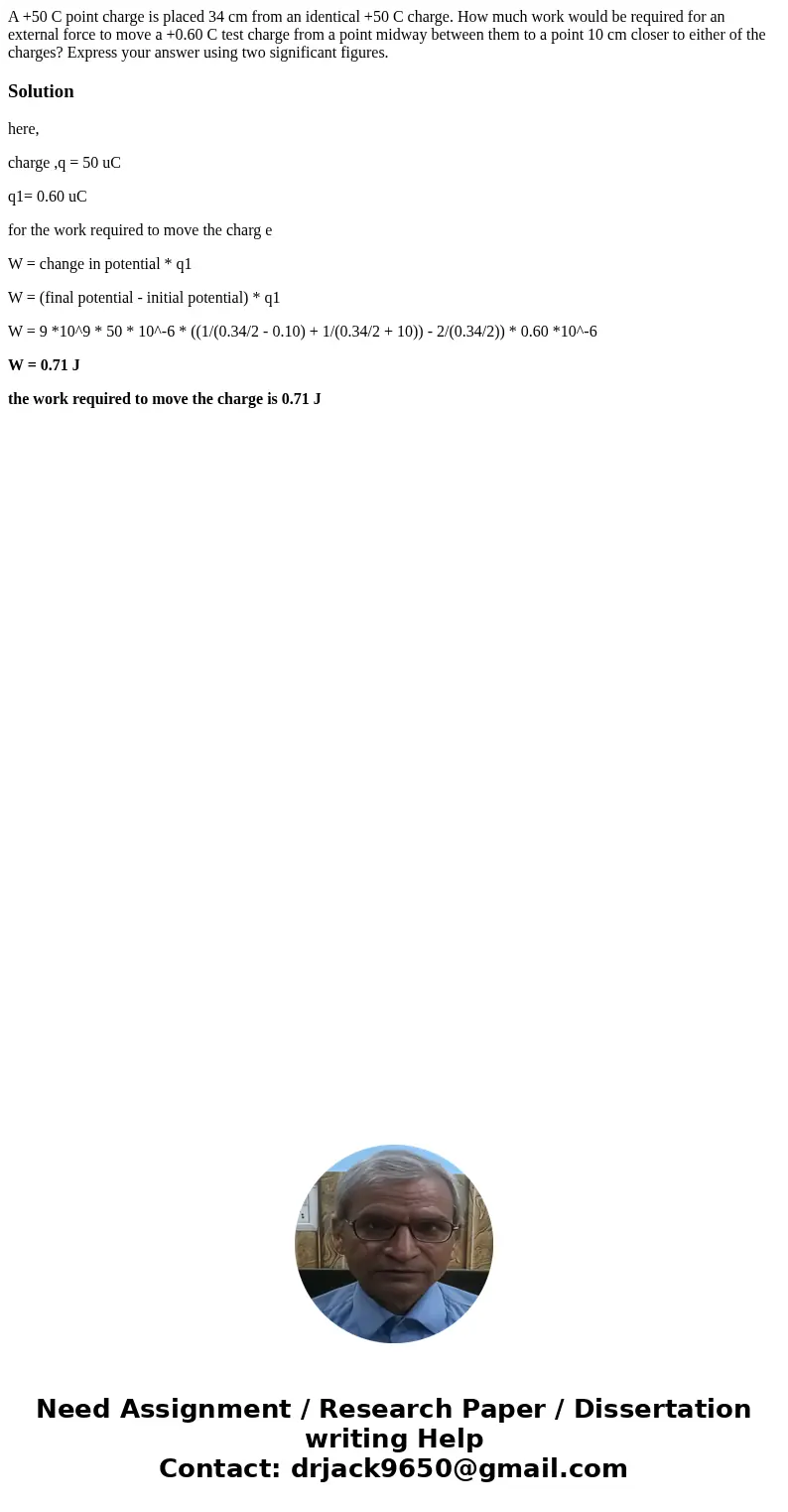 A +50 C point charge is placed 34 cm from an identical +50 C charge. How much work would be required for an external force to move a +0.60 C test charge from a  A +50 C point charge is placed 34 cm from an identical +50 C charge. How much work would be required for an external force to move a +0.60 C test charge from a