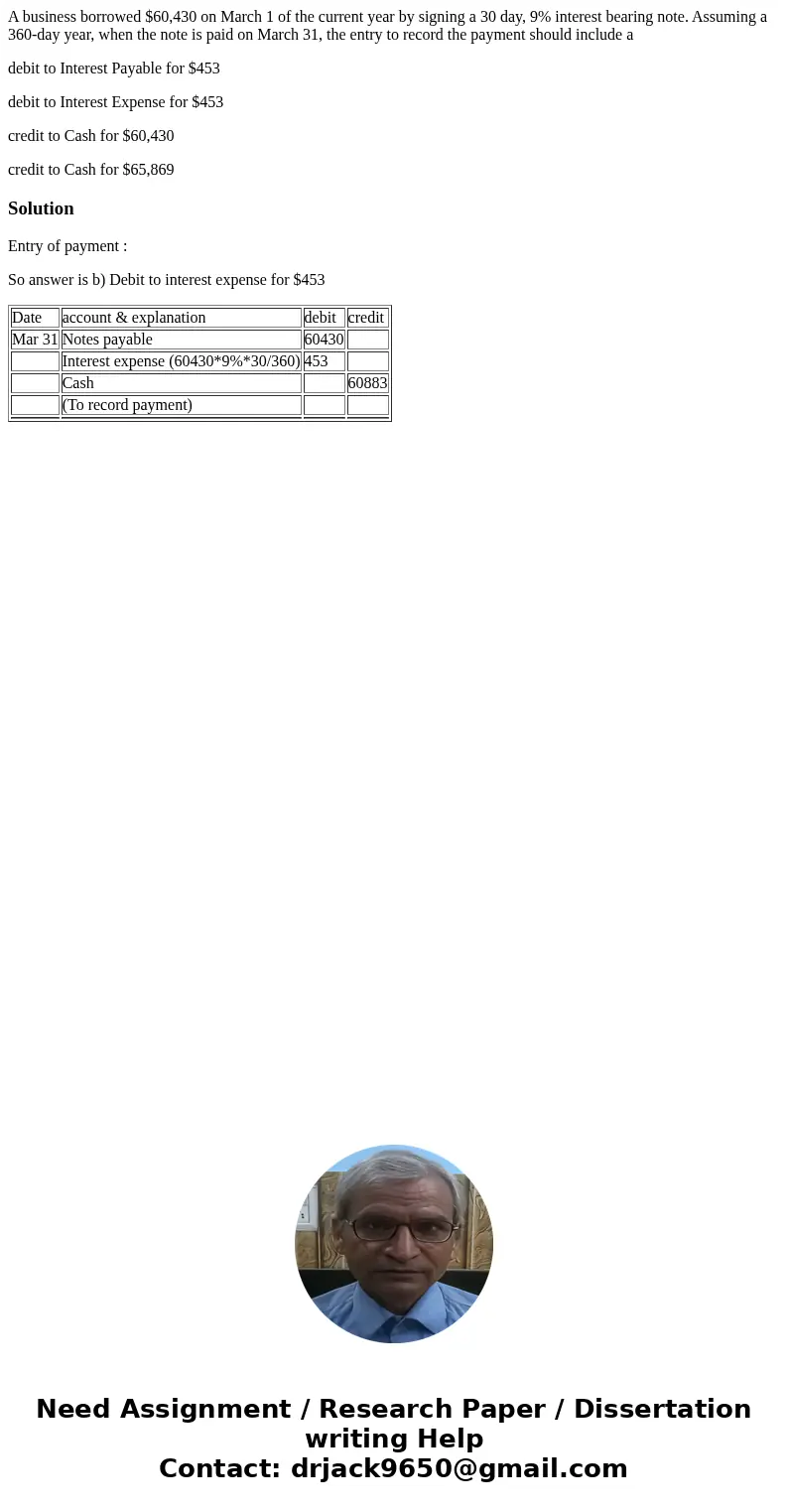 A business borrowed $60,430 on March 1 of the current year by signing a 30 day, 9% interest bearing note. Assuming a 360-day year, when the note is paid on Marc A business borrowed $60,430 on March 1 of the current year by signing a 30 day, 9% interest bearing note. Assuming a 360-day year, when the note is paid on Marc