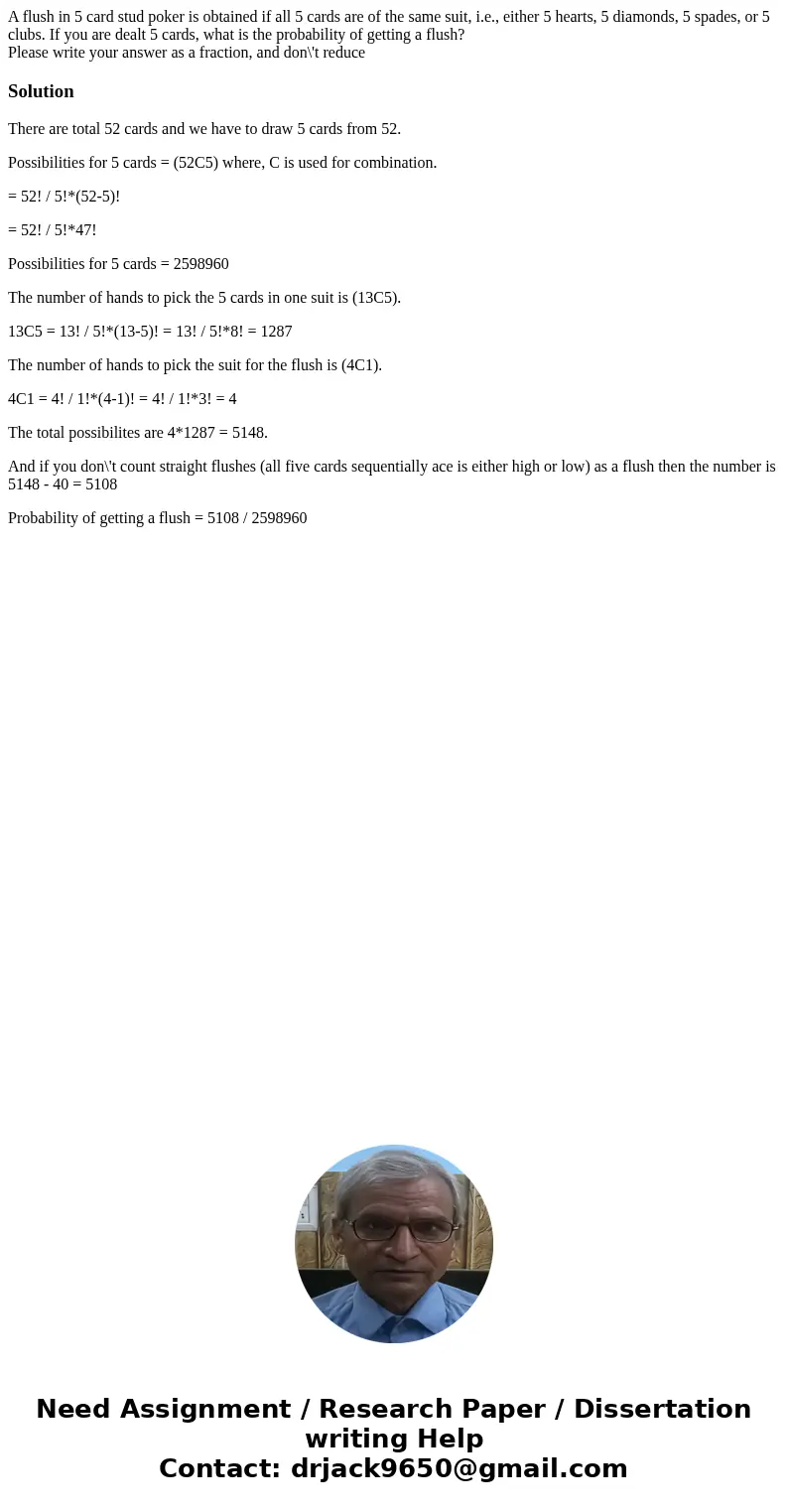 A flush in 5 card stud poker is obtained if all 5 cards are of the same suit, i.e., either 5 hearts, 5 diamonds, 5 spades, or 5 clubs. If you are dealt 5 cards,