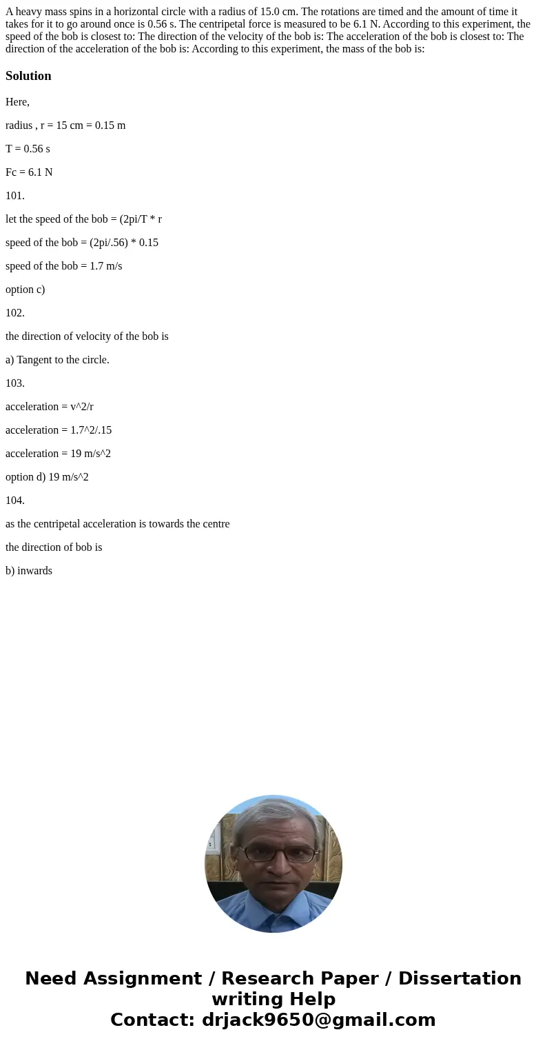  A heavy mass spins in a horizontal circle with a radius of 15.0 cm. The rotations are timed and the amount of time it takes for it to go around once is 0.56 s.