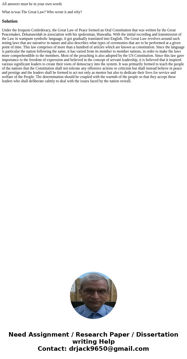 All answers must be in your own words What is/was The Great Law? Who wrote it and why?SolutionUnder the Iroquois Confederacy, the Great Law of Peace formed an O All answers must be in your own words What is/was The Great Law? Who wrote it and why?SolutionUnder the Iroquois Confederacy, the Great Law of Peace formed an O