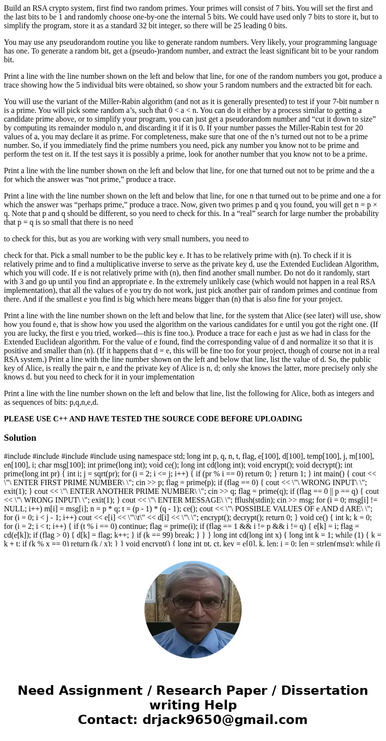 Build an RSA crypto system, first find two random primes. Your primes will consist of 7 bits. You will set the first and the last bits to be 1 and randomly choo Build an RSA crypto system, first find two random primes. Your primes will consist of 7 bits. You will set the first and the last bits to be 1 and randomly choo