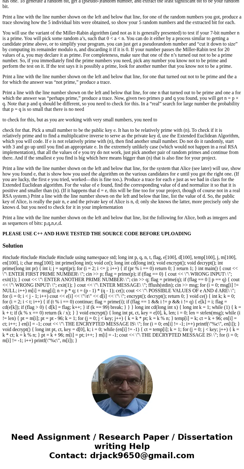 Build an RSA crypto system, first find two random primes. Your primes will consist of 7 bits. You will set the first and the last bits to be 1 and randomly choo Build an RSA crypto system, first find two random primes. Your primes will consist of 7 bits. You will set the first and the last bits to be 1 and randomly choo