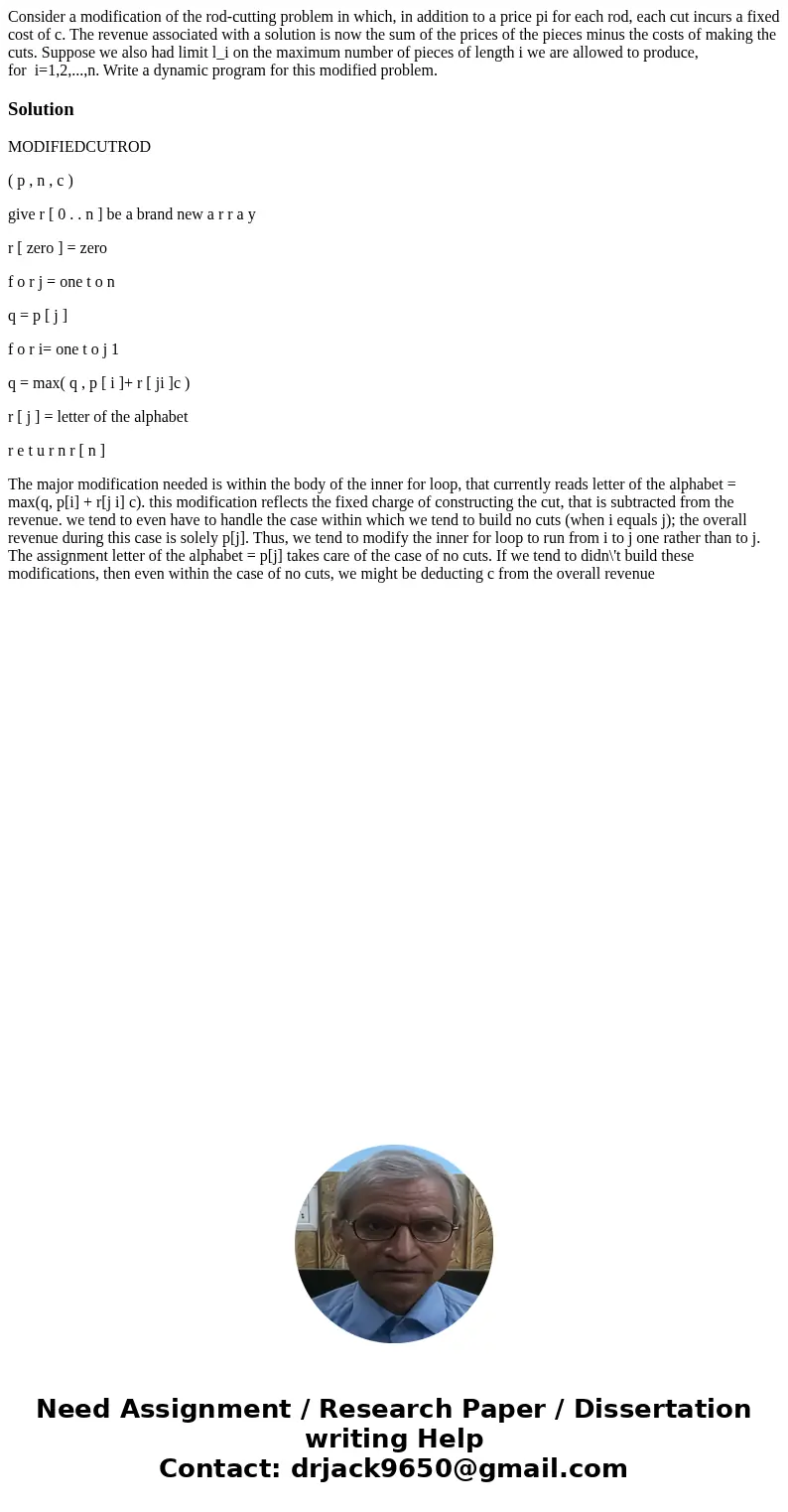Consider a modification of the rod-cutting problem in which, in addition to a price pi for each rod, each cut incurs a fixed cost of c. The revenue associated w Consider a modification of the rod-cutting problem in which, in addition to a price pi for each rod, each cut incurs a fixed cost of c. The revenue associated w