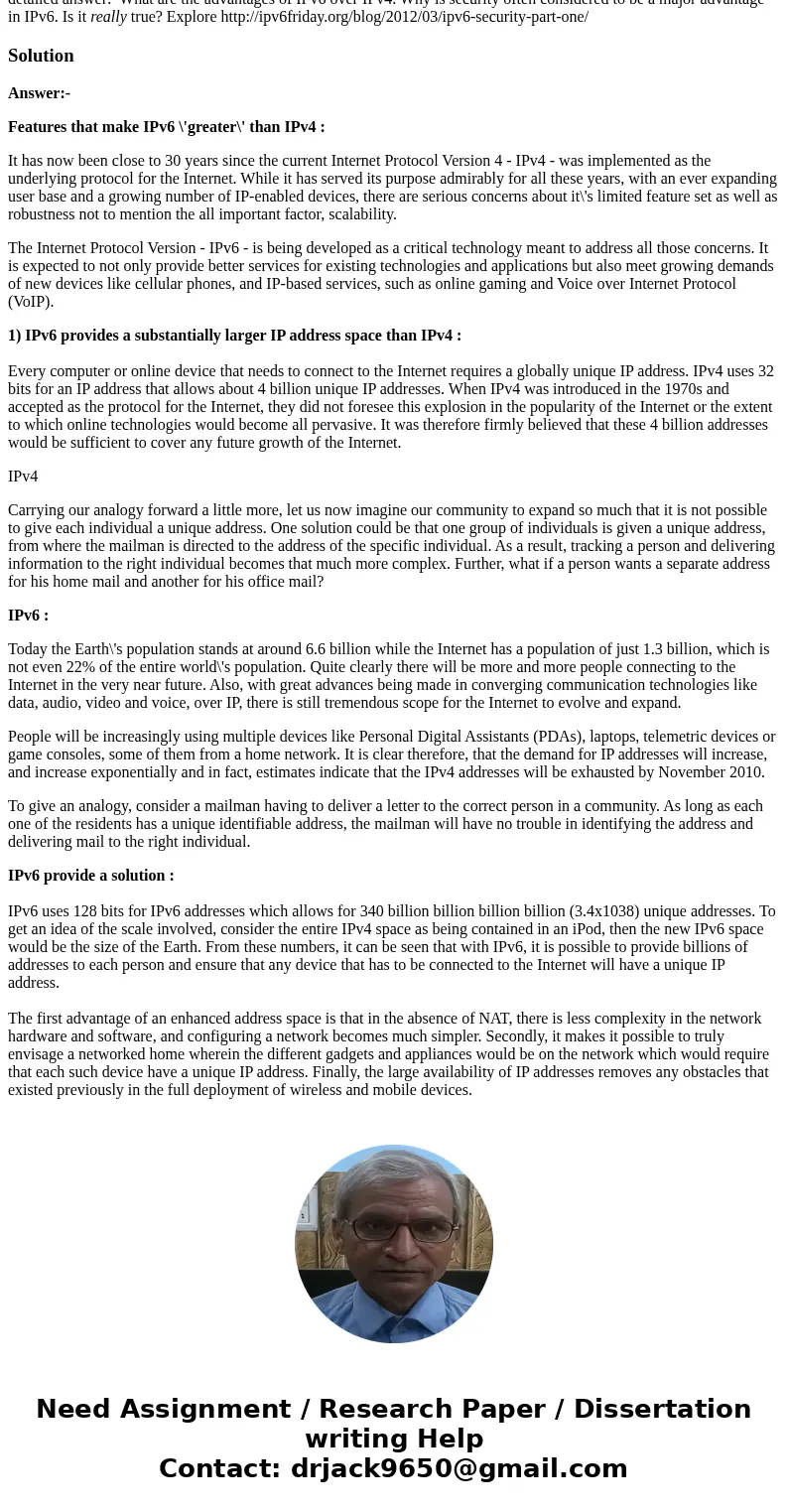 detailed answer: What are the advantages of IPv6 over IPv4. Why is security often considered to be a major advantage in IPv6. Is it really true? Explore http:// detailed answer: What are the advantages of IPv6 over IPv4. Why is security often considered to be a major advantage in IPv6. Is it really true? Explore http://