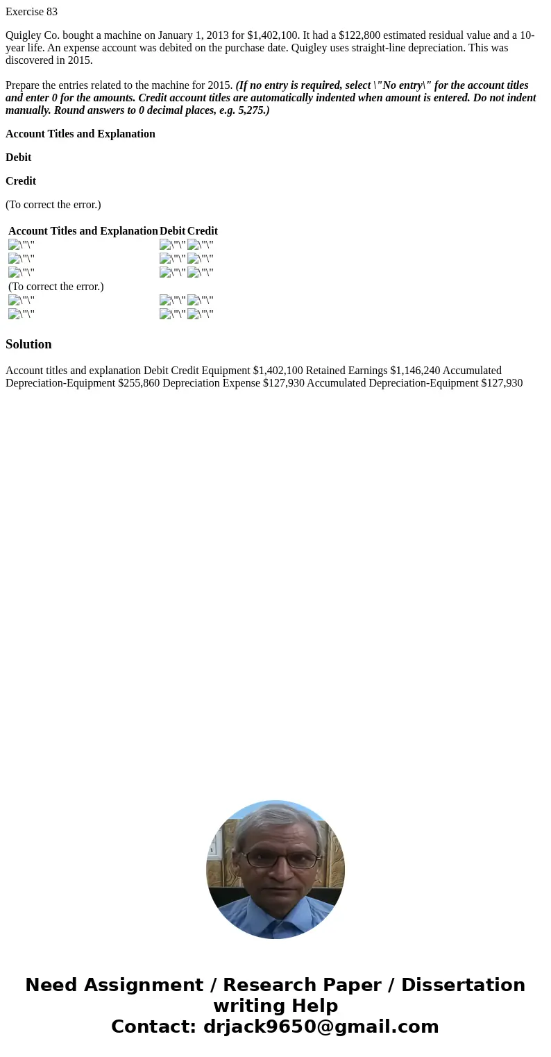 Exercise 83 Quigley Co. bought a machine on January 1, 2013 for $1,402,100. It had a $122,800 estimated residual value and a 10-year life. An expense account wa