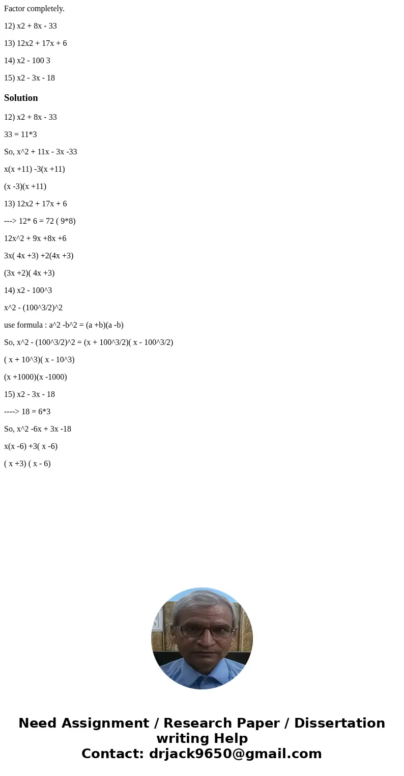 Factor completely. 12) x2 + 8x - 33 13) 12x2 + 17x + 6 14) x2 - 100 3 15) x2 - 3x - 18Solution12) x2 + 8x - 33 33 = 11*3 So, x^2 + 11x - 3x -33 x(x +11) -3(x +1 Factor completely. 12) x2 + 8x - 33 13) 12x2 + 17x + 6 14) x2 - 100 3 15) x2 - 3x - 18Solution12) x2 + 8x - 33 33 = 11*3 So, x^2 + 11x - 3x -33 x(x +11) -3(x +1