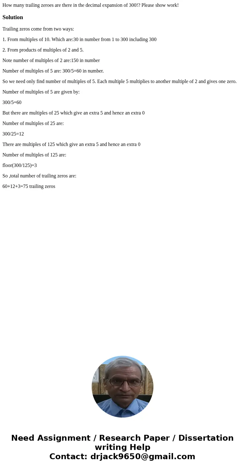 How many trailing zeroes are there in the decimal expansion of 300!? Please show work!SolutionTrailing zeros come from two ways: 1. From multiples of 10. Which  How many trailing zeroes are there in the decimal expansion of 300!? Please show work!SolutionTrailing zeros come from two ways: 1. From multiples of 10. Which
