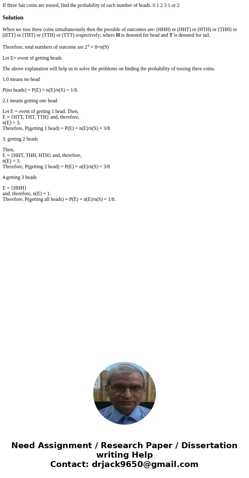 If three fair coins are tossed, find the probability of each number of heads. 0 1 2 3 1 or 2SolutionWhen we toss three coins simultaneously then the possible o  If three fair coins are tossed, find the probability of each number of heads. 0 1 2 3 1 or 2SolutionWhen we toss three coins simultaneously then the possible o