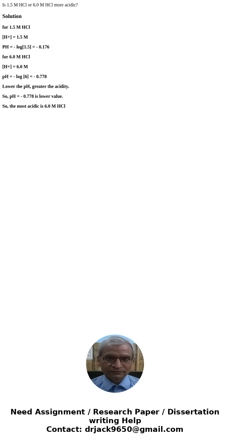 Is 1.5 M HCl or 6.0 M HCl more acidic?Solutionfor 1.5 M HCl [H+] = 1.5 M PH = - log[1.5] = - 0.176 for 6.0 M HCl [H+] = 6.0 M pH = - log [6] = - 0.778 Lower the