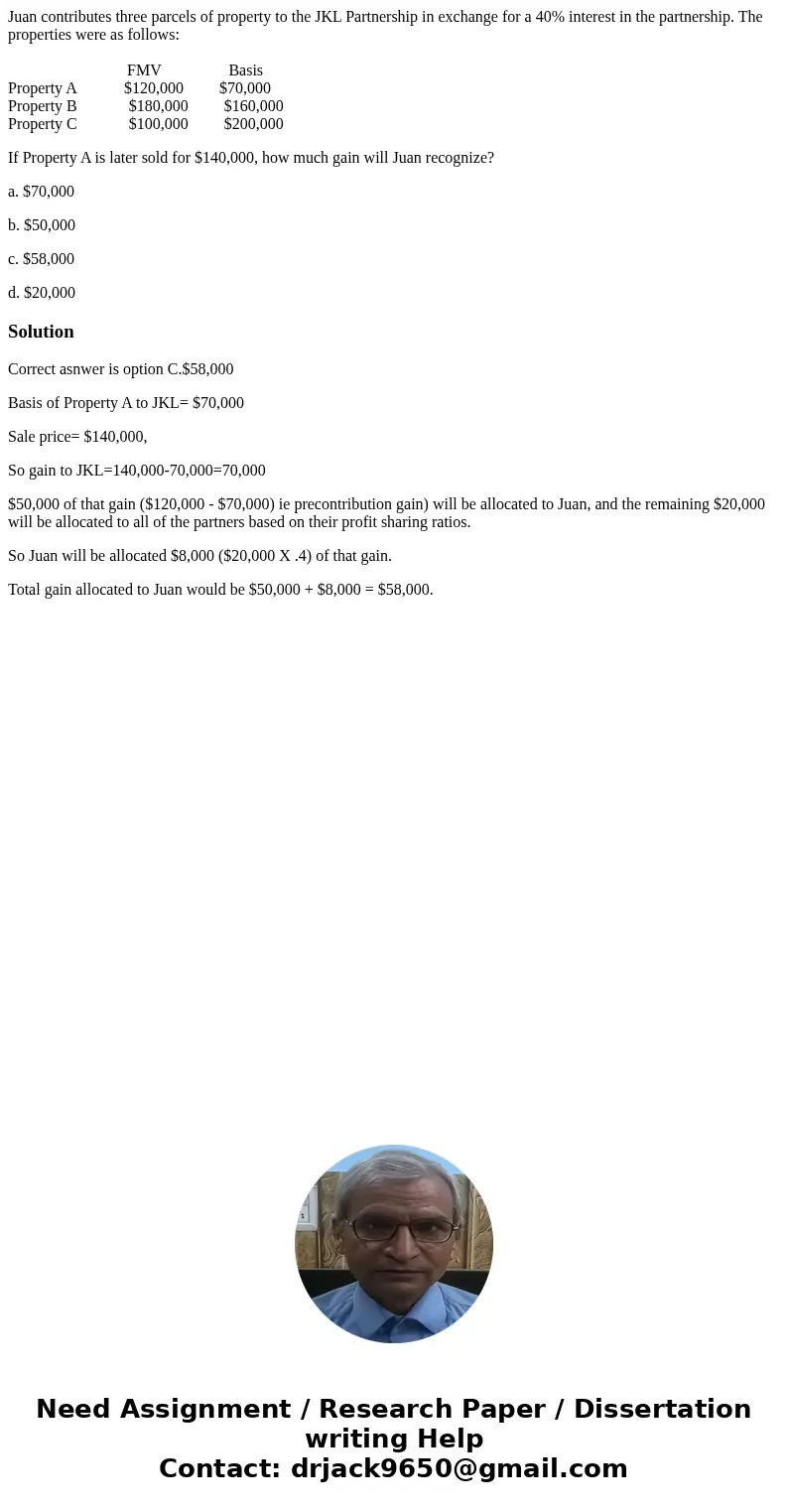 Juan contributes three parcels of property to the JKL Partnership in exchange for a 40% interest in the partnership. The properties were as follows: FMV Basis P Juan contributes three parcels of property to the JKL Partnership in exchange for a 40% interest in the partnership. The properties were as follows: FMV Basis P