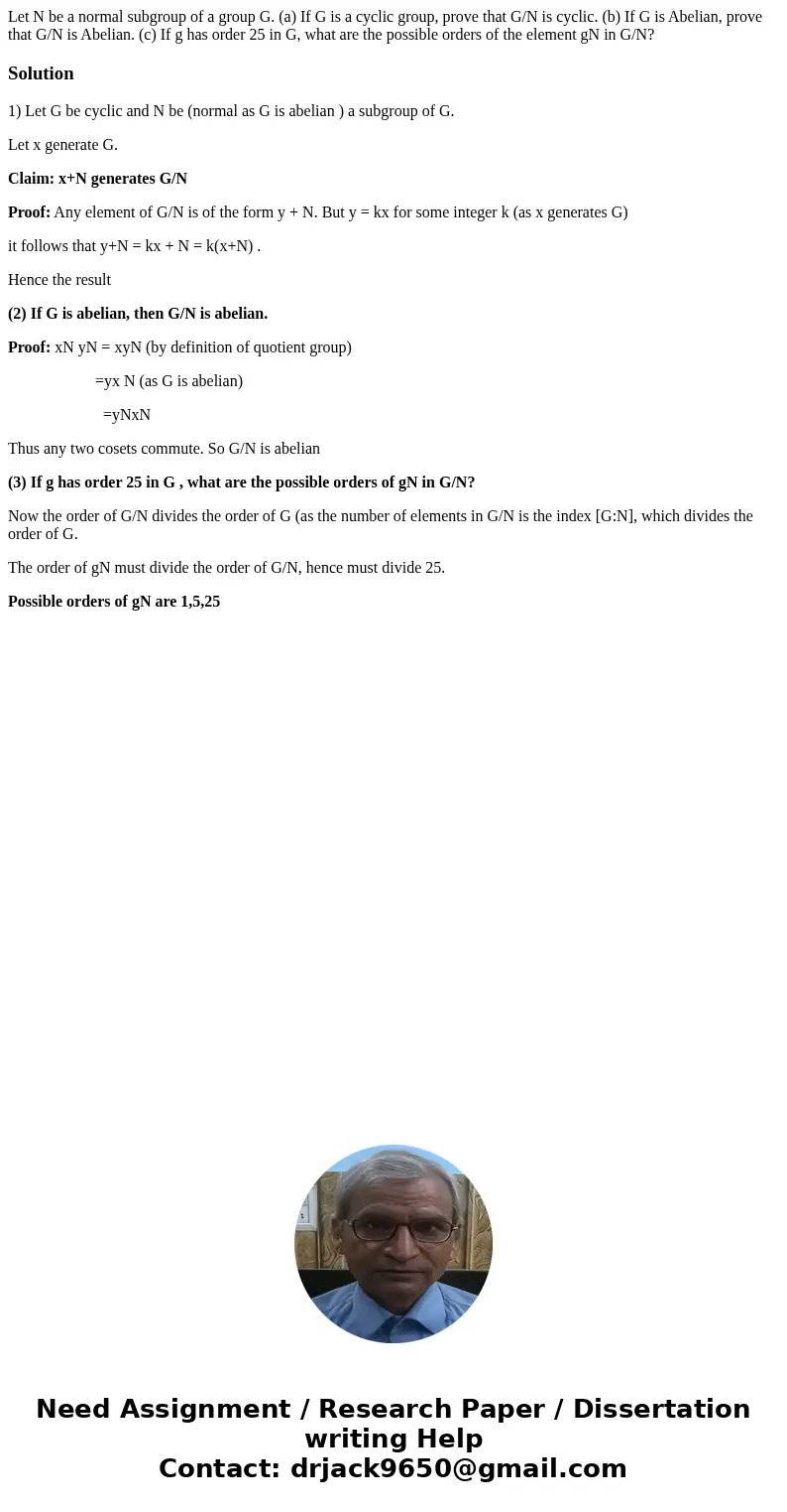 Let N be a normal subgroup of a group G. (a) If G is a cyclic group, prove that G/N is cyclic. (b) If G is Abelian, prove that G/N is Abelian. (c) If g has ord  Let N be a normal subgroup of a group G. (a) If G is a cyclic group, prove that G/N is cyclic. (b) If G is Abelian, prove that G/N is Abelian. (c) If g has ord