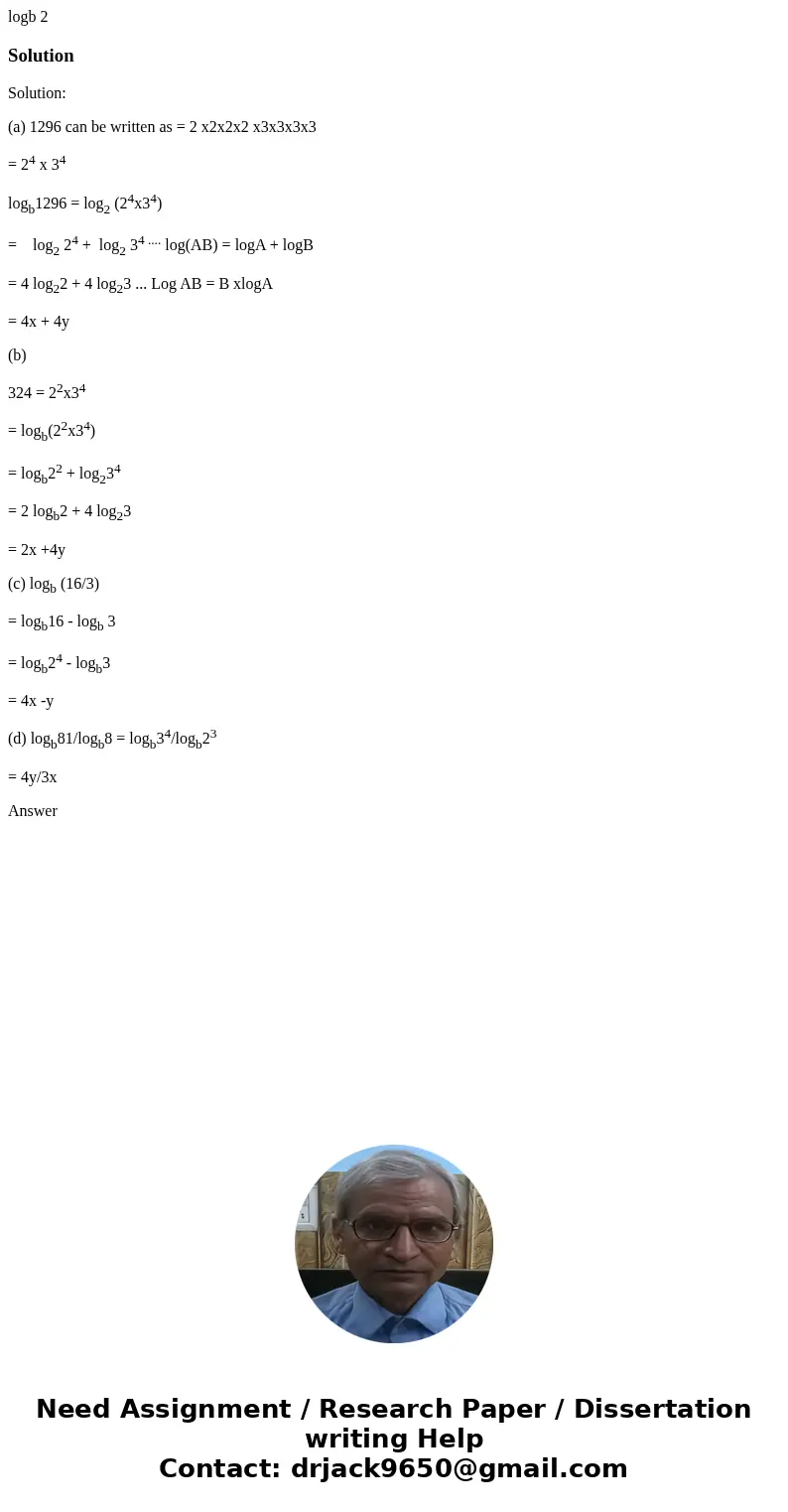 logb 2 SolutionSolution: (a) 1296 can be written as = 2 x2x2x2 x3x3x3x3 = 24 x 34 logb1296 = log2 (24x34) = log2 24 + log2 34 .... log(AB) = logA + logB = 4 lo  logb 2 SolutionSolution: (a) 1296 can be written as = 2 x2x2x2 x3x3x3x3 = 24 x 34 logb1296 = log2 (24x34) = log2 24 + log2 34 .... log(AB) = logA + logB = 4 lo