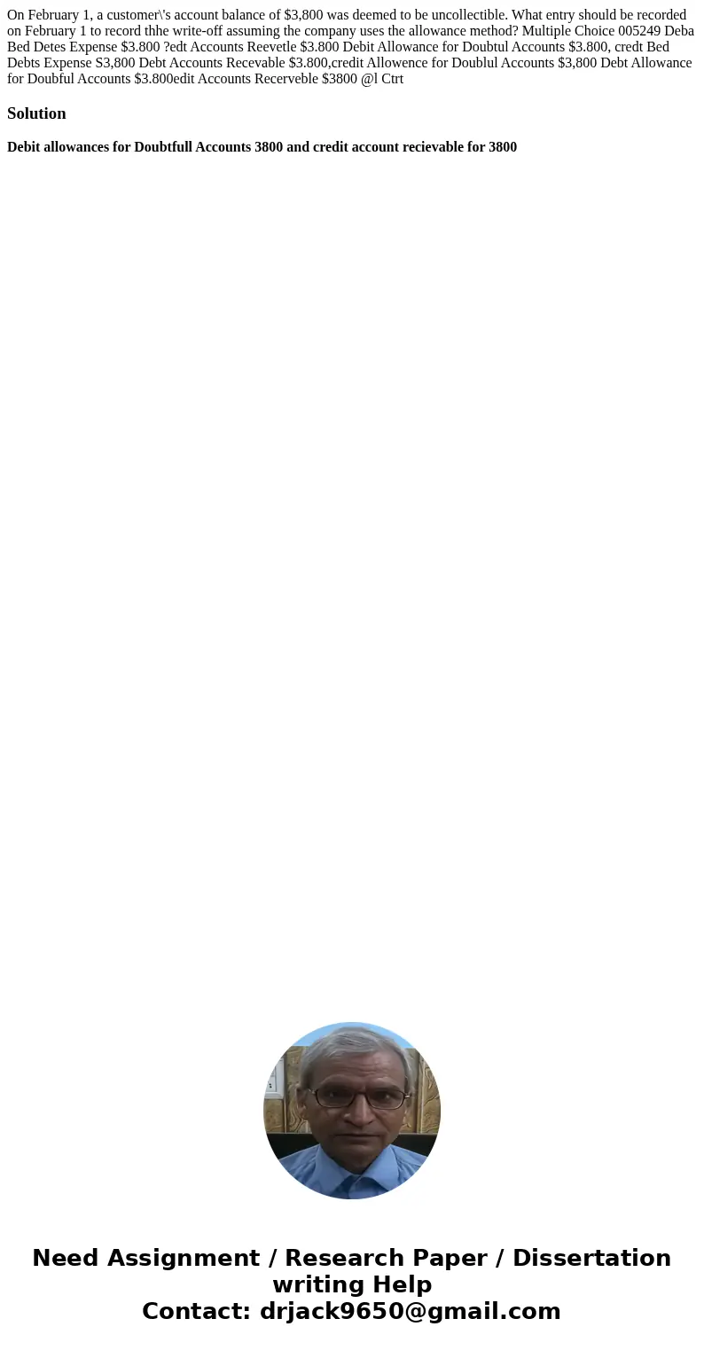 On February 1, a customer\'s account balance of $3,800 was deemed to be uncollectible. What entry should be recorded on February 1 to record thhe write-off ass  On February 1, a customer\'s account balance of $3,800 was deemed to be uncollectible. What entry should be recorded on February 1 to record thhe write-off ass