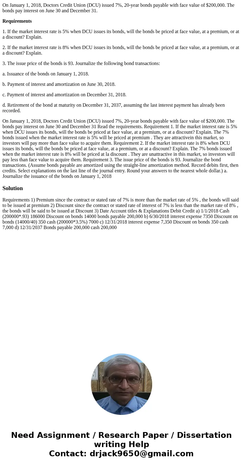 On January 1, 2018, Doctors Credit Union (DCU) issued 7%, 20-year bonds payable with face value of $200,000. The bonds pay interest on June 30 and December 31.  On January 1, 2018, Doctors Credit Union (DCU) issued 7%, 20-year bonds payable with face value of $200,000. The bonds pay interest on June 30 and December 31.