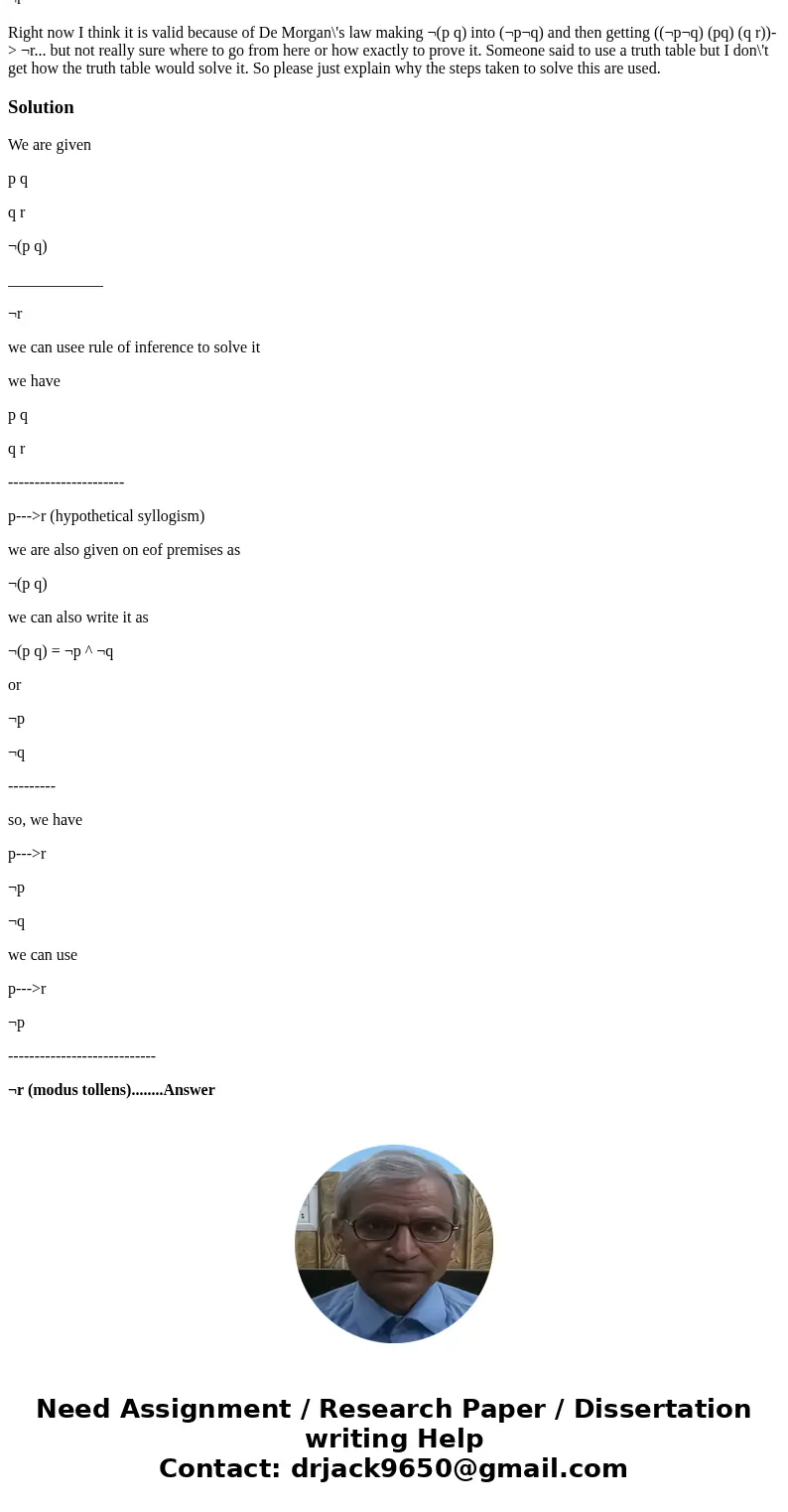p q q r ¬(p q) ____________ ¬r Right now I think it is valid because of De Morgan\'s law making ¬(p q) into (¬p¬q) and then getting ((¬p¬q) (pq) (q r))-> ¬r. p q q r ¬(p q) ____________ ¬r Right now I think it is valid because of De Morgan\'s law making ¬(p q) into (¬p¬q) and then getting ((¬p¬q) (pq) (q r))-> ¬r.