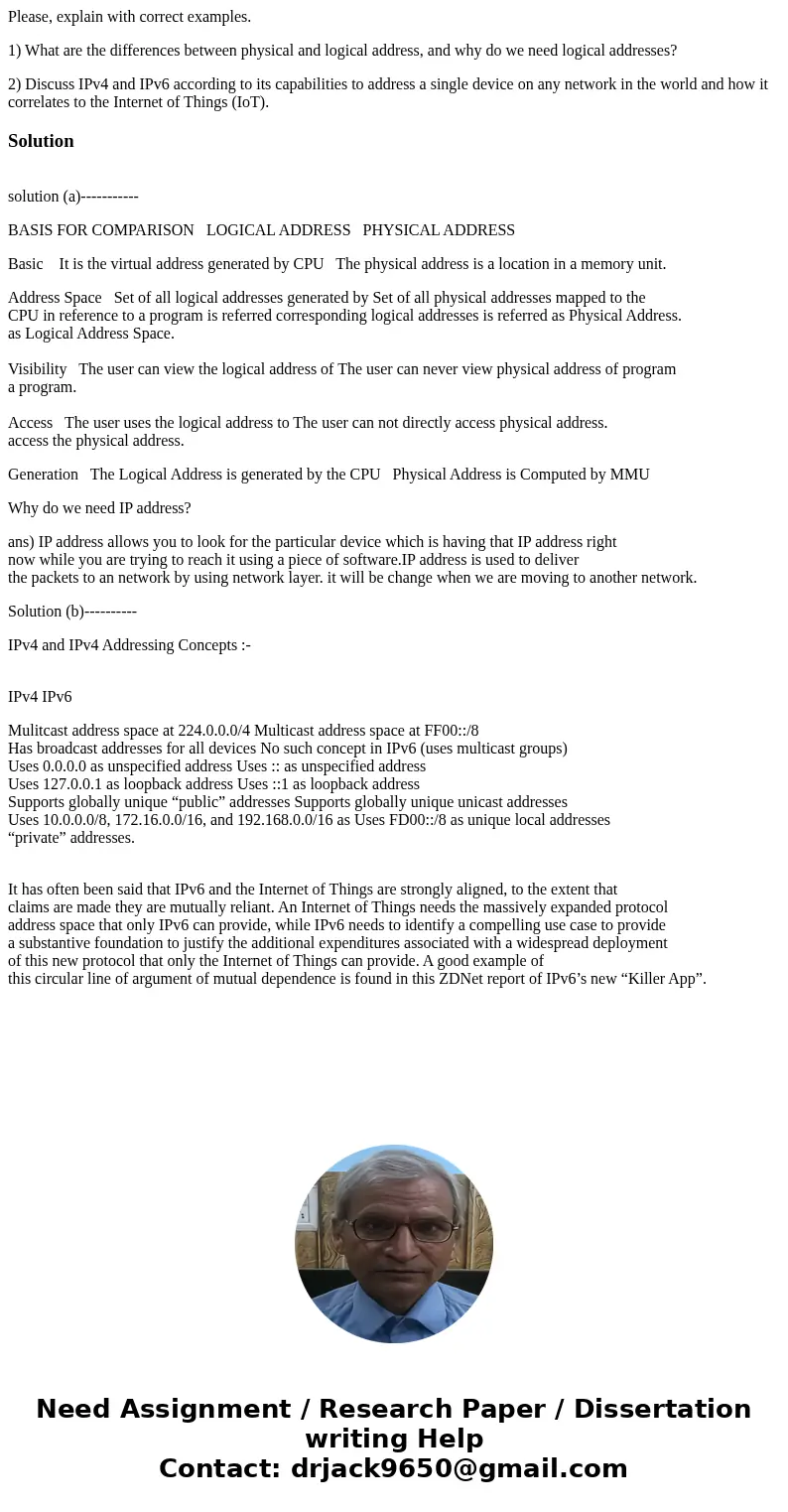 Please, explain with correct examples. 1) What are the differences between physical and logical address, and why do we need logical addresses? 2) Discuss IPv4 a Please, explain with correct examples. 1) What are the differences between physical and logical address, and why do we need logical addresses? 2) Discuss IPv4 a