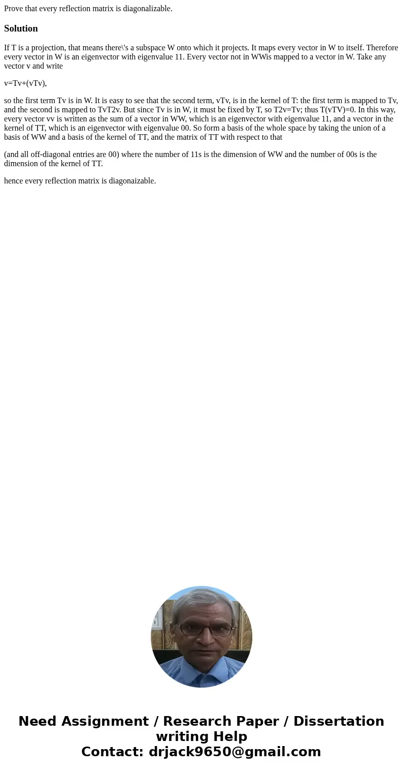 Prove that every reflection matrix is diagonalizable.SolutionIf T is a projection, that means there\'s a subspace W onto which it projects. It maps every vector Prove that every reflection matrix is diagonalizable.SolutionIf T is a projection, that means there\'s a subspace W onto which it projects. It maps every vector