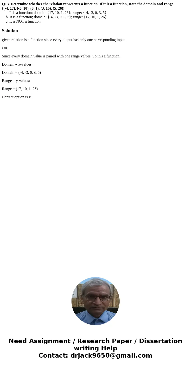Q13. Determine whether the relation represents a function. If it is a function, state the domain and range. {(-4, 17), (-3, 10), (0, 1), (3, 10), (5, 26)} a. It Q13. Determine whether the relation represents a function. If it is a function, state the domain and range. {(-4, 17), (-3, 10), (0, 1), (3, 10), (5, 26)} a. It