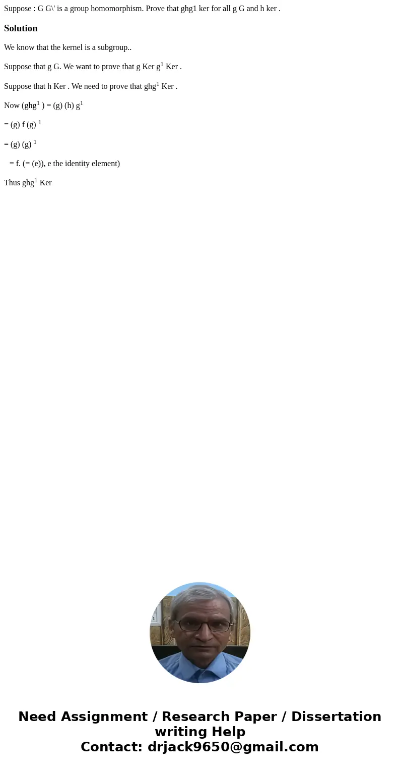 Suppose : G G\' is a group homomorphism. Prove that ghg1 ker for all g G and h ker .SolutionWe know that the kernel is a subgroup.. Suppose that g G. We want to Suppose : G G\' is a group homomorphism. Prove that ghg1 ker for all g G and h ker .SolutionWe know that the kernel is a subgroup.. Suppose that g G. We want to