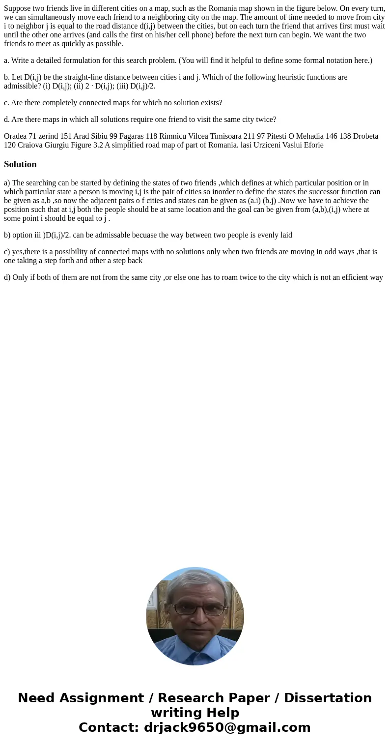 Suppose two friends live in different cities on a map, such as the Romania map shown in the figure below. On every turn, we can simultaneously move each friend  Suppose two friends live in different cities on a map, such as the Romania map shown in the figure below. On every turn, we can simultaneously move each friend