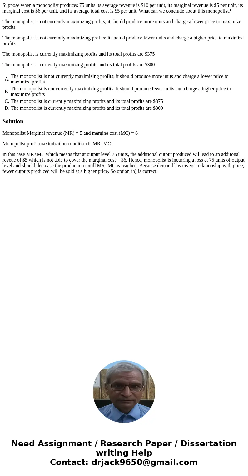 Suppose when a monopolist produces 75 units its average revenue is $10 per unit, its marginal revenue is $5 per unit, its marginal cost is $6 per unit, and its  Suppose when a monopolist produces 75 units its average revenue is $10 per unit, its marginal revenue is $5 per unit, its marginal cost is $6 per unit, and its