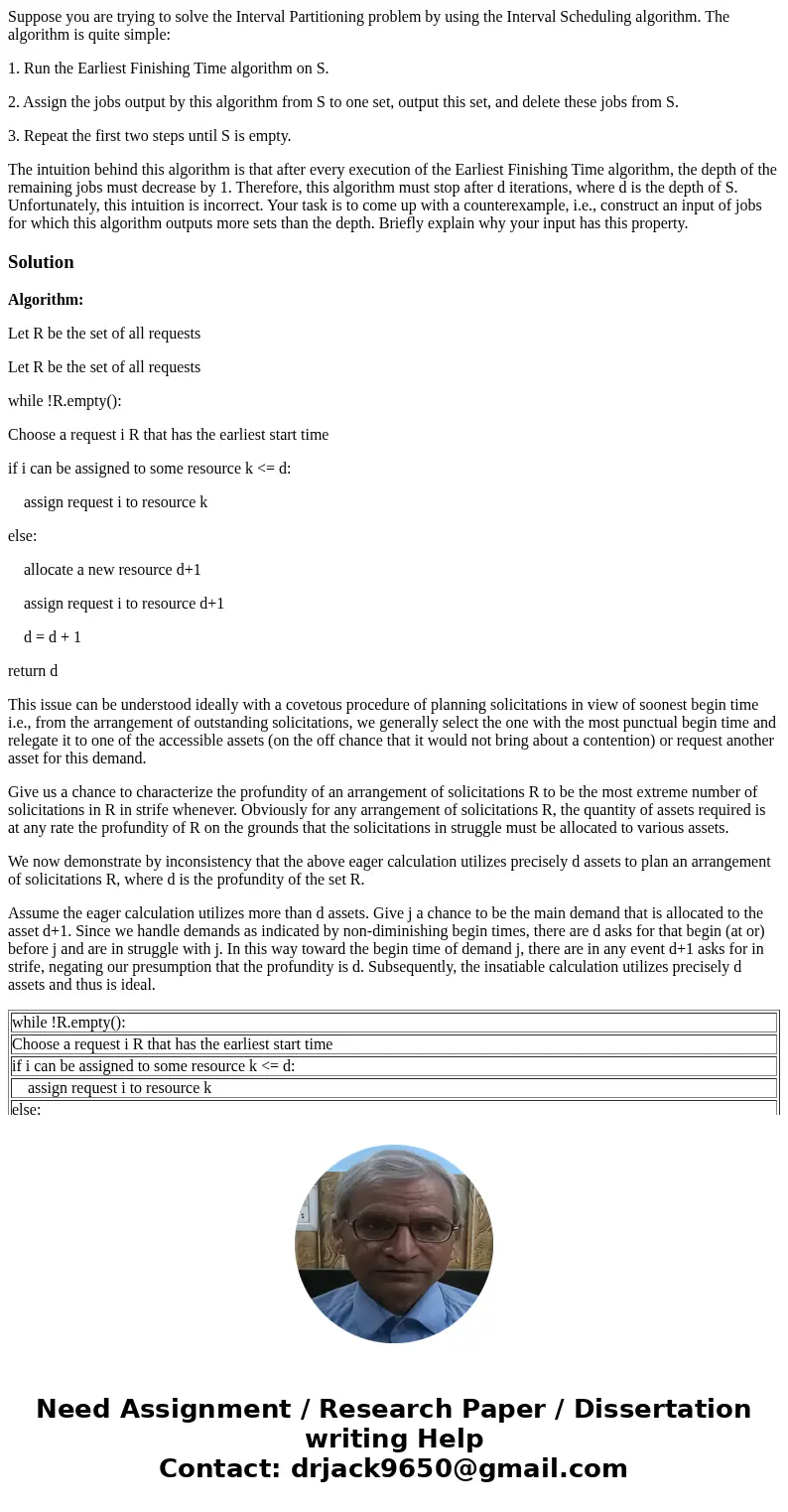 Suppose you are trying to solve the Interval Partitioning problem by using the Interval Scheduling algorithm. The algorithm is quite simple: 1. Run the Earliest Suppose you are trying to solve the Interval Partitioning problem by using the Interval Scheduling algorithm. The algorithm is quite simple: 1. Run the Earliest