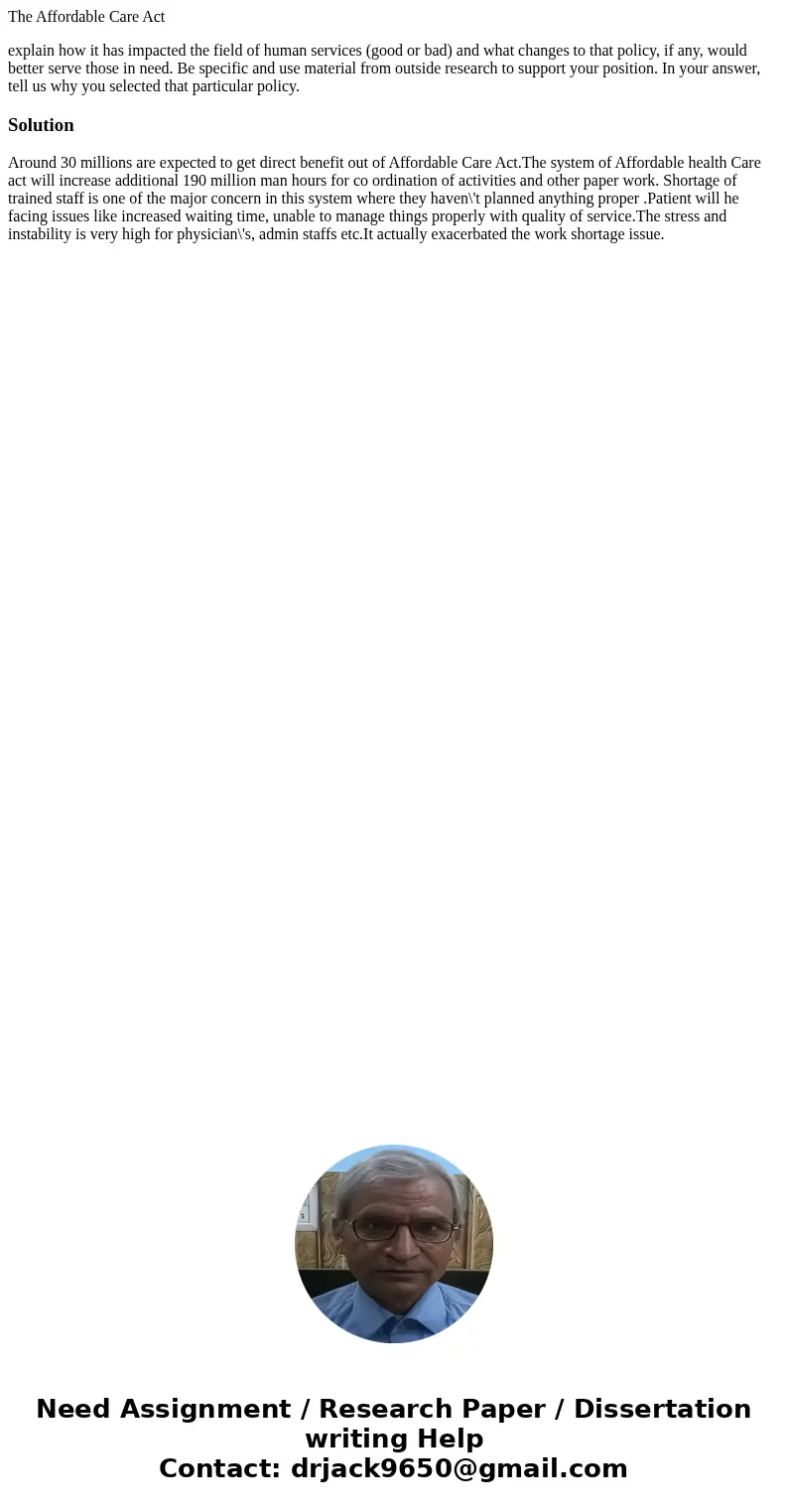 The Affordable Care Act explain how it has impacted the field of human services (good or bad) and what changes to that policy, if any, would better serve those  The Affordable Care Act explain how it has impacted the field of human services (good or bad) and what changes to that policy, if any, would better serve those