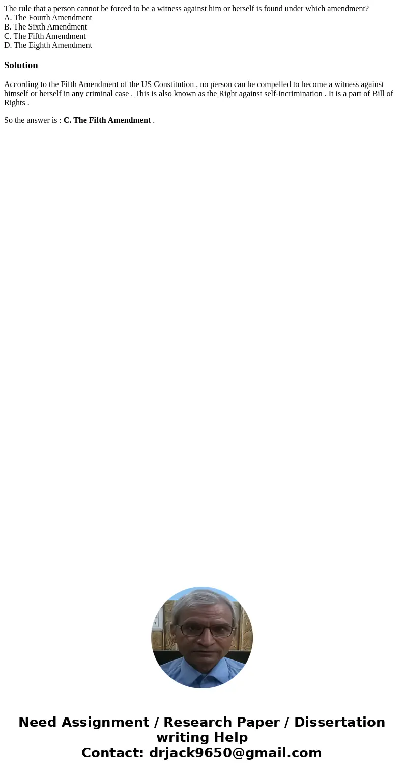 The rule that a person cannot be forced to be a witness against him or herself is found under which amendment? A. The Fourth Amendment B. The Sixth Amendment C. The rule that a person cannot be forced to be a witness against him or herself is found under which amendment? A. The Fourth Amendment B. The Sixth Amendment C.