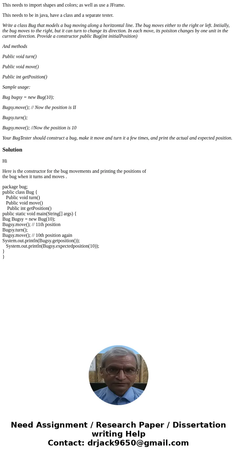 This needs to import shapes and colors; as well as use a JFrame. This needs to be in java, have a class and a separate tester. Write a class Bug that models a b This needs to import shapes and colors; as well as use a JFrame. This needs to be in java, have a class and a separate tester. Write a class Bug that models a b