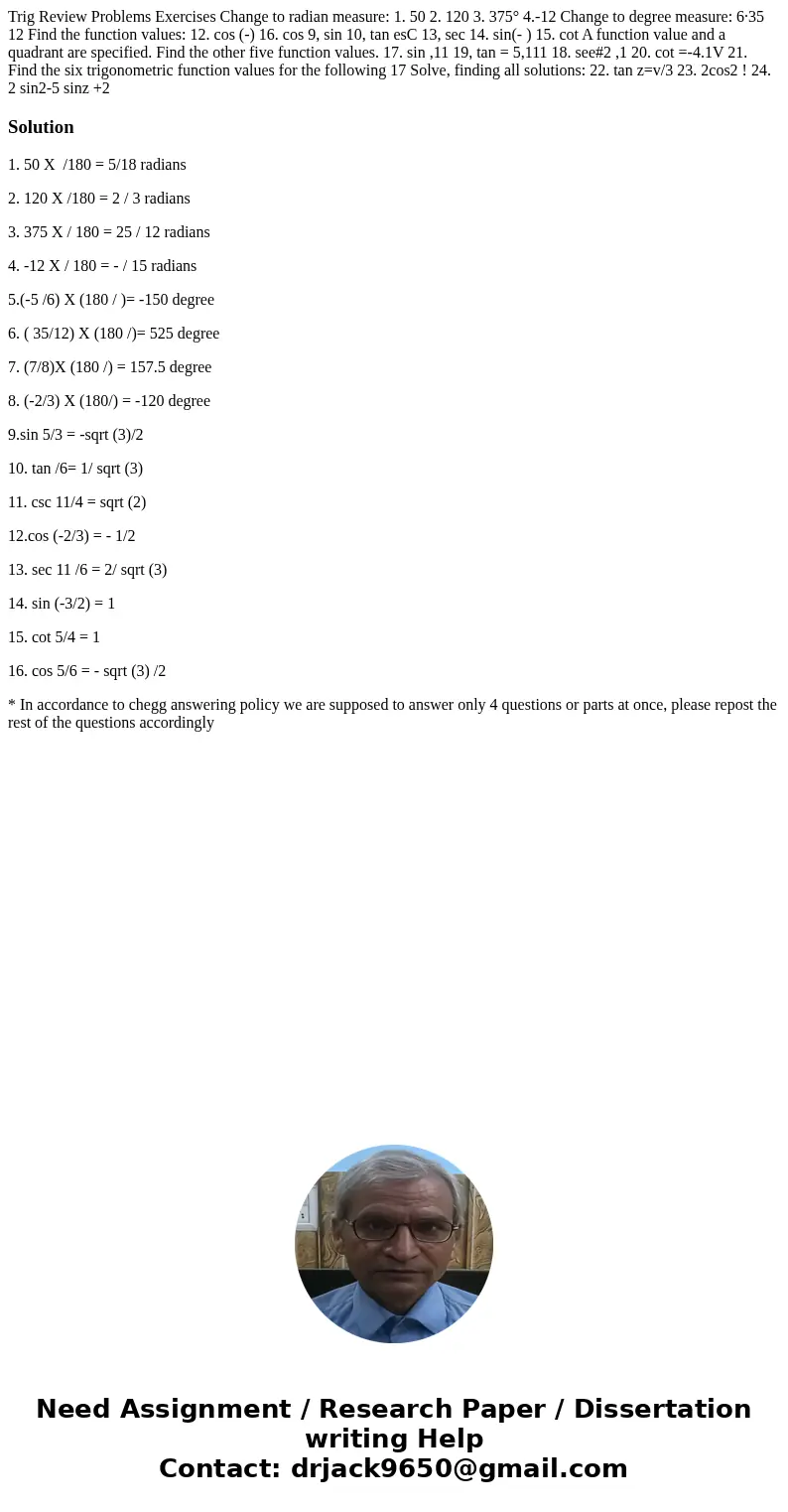 Trig Review Problems Exercises Change to radian measure: 1. 50 2. 120 3. 375° 4.-12 Change to degree measure: 6·35 12 Find the function values: 12. cos (-) 16.  Trig Review Problems Exercises Change to radian measure: 1. 50 2. 120 3. 375° 4.-12 Change to degree measure: 6·35 12 Find the function values: 12. cos (-) 16.