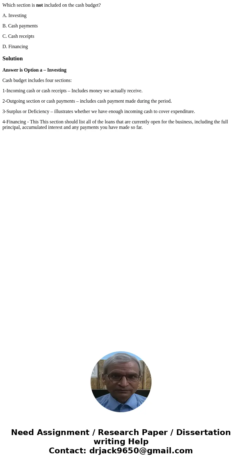 Which section is not included on the cash budget? A. Investing B. Cash payments C. Cash receipts D. FinancingSolutionAnswer is Option a – Investing Cash budget  Which section is not included on the cash budget? A. Investing B. Cash payments C. Cash receipts D. FinancingSolutionAnswer is Option a – Investing Cash budget
