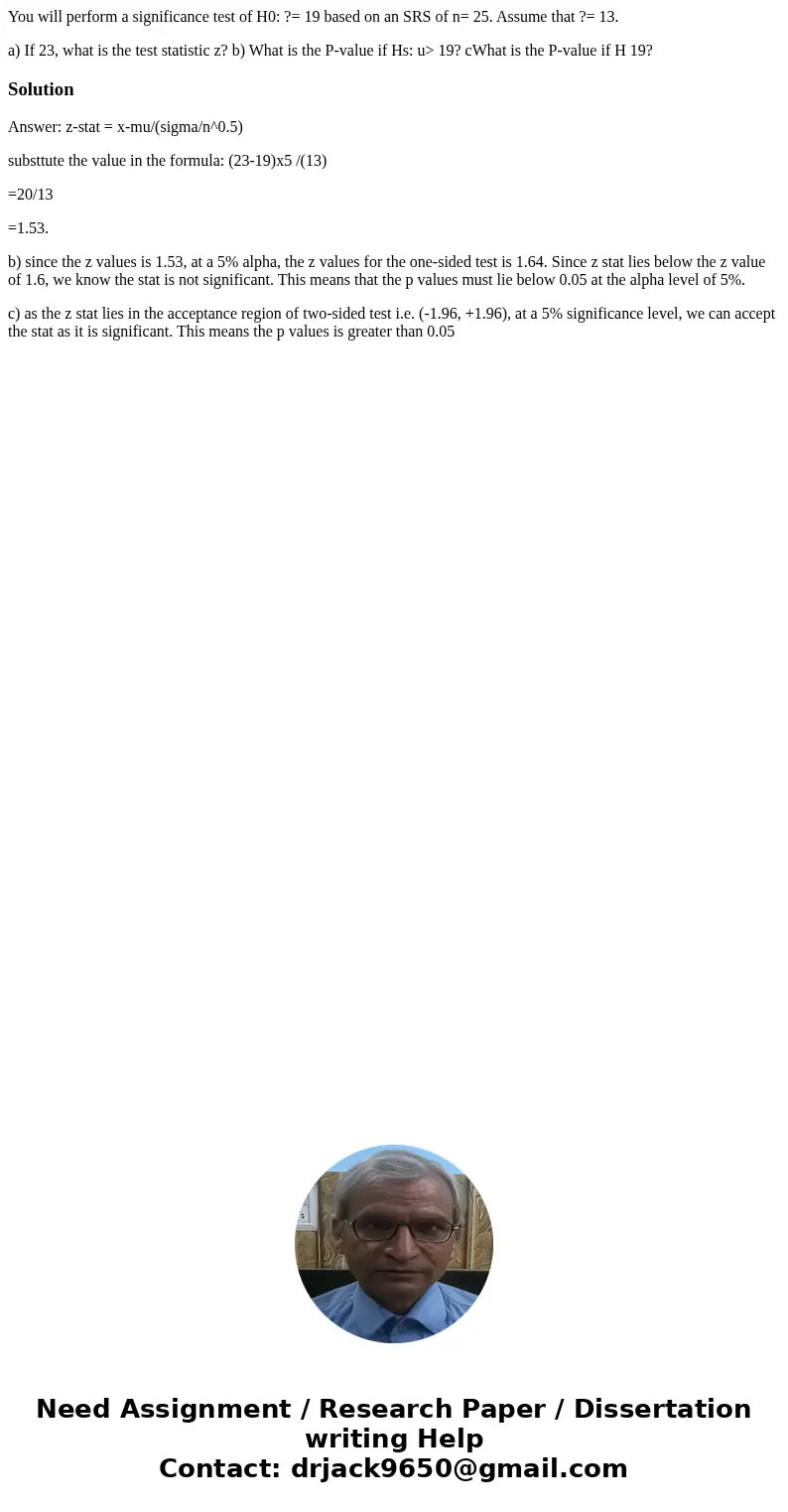 You will perform a significance test of H0: ?= 19 based on an SRS of n= 25. Assume that ?= 13. a) If 23, what is the test statistic z? b) What is the P-value if You will perform a significance test of H0: ?= 19 based on an SRS of n= 25. Assume that ?= 13. a) If 23, what is the test statistic z? b) What is the P-value if
